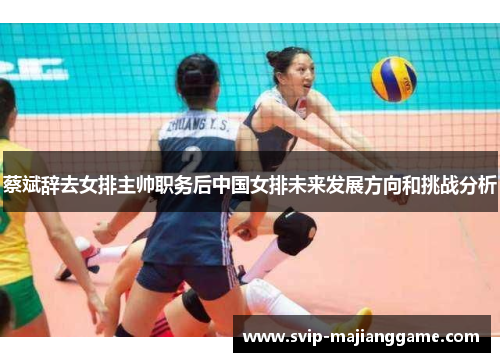 蔡斌辞去女排主帅职务后中国女排未来发展方向和挑战分析